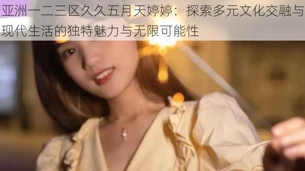 亚洲一二三区久久五月天婷婷:探索多元文化交融与现代生活的独特魅力与无限可能性