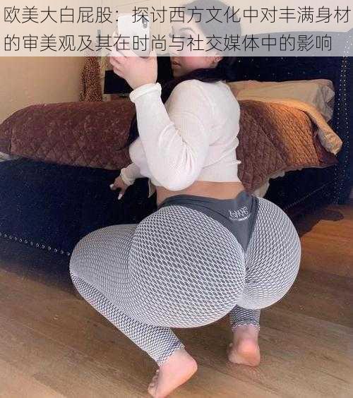 欧美大白屁股:探讨西方文化中对丰满身材的审美观及其在时尚与社交媒体中的影响