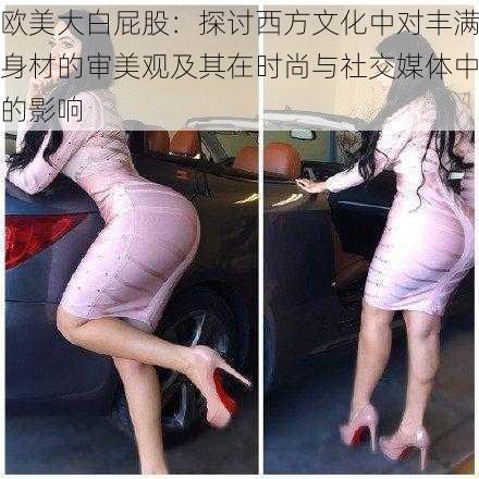 欧美大白屁股:探讨西方文化中对丰满身材的审美观及其在时尚与社交媒体中的影响
