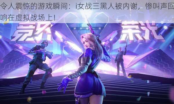 令人震惊的游戏瞬间:i女战三黑人被内谢,惨叫声回响在虚拟战场上!