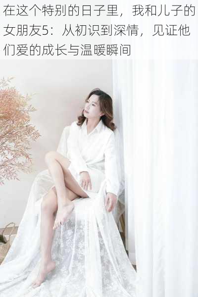 在这个特别的日子里,我和儿子的女朋友5:从初识到深情,见证他们爱的成长与温暖瞬间