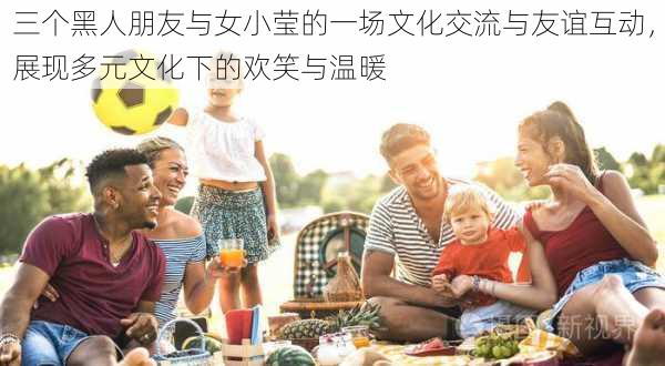 三个黑人朋友与女小莹的一场文化交流与友谊互动,展现多元文化下的欢笑与温暖