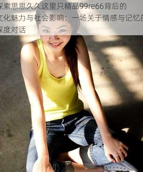 探索思思久久这里只精品99re66背后的文化魅力与社会影响:一场关于情感与记忆的深度对话